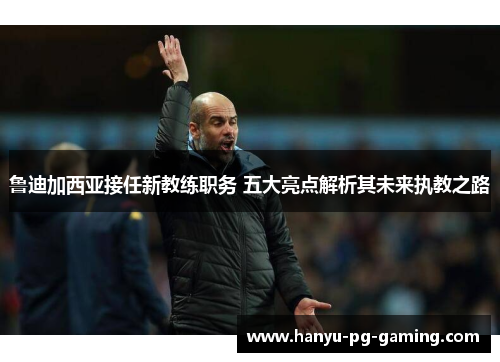 鲁迪加西亚接任新教练职务 五大亮点解析其未来执教之路 鲁迪加西亚接任新教练职务 五大亮点解析其未来执教之路