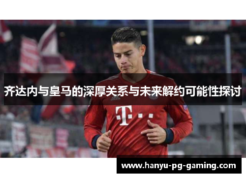 齐达内与皇马的深厚关系与未来解约可能性探讨 齐达内与皇马的深厚关系与未来解约可能性探讨