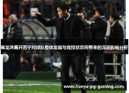 崔龙洙离开苏宁对球队整体发展与竞技状态所带来的深远影响分析 崔龙洙离开苏宁对球队整体发展与竞技状态所带来的深远影响分析