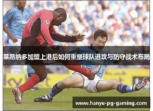 莱昂纳多加盟上港后如何重塑球队进攻与防守战术布局 莱昂纳多加盟上港后如何重塑球队进攻与防守战术布局