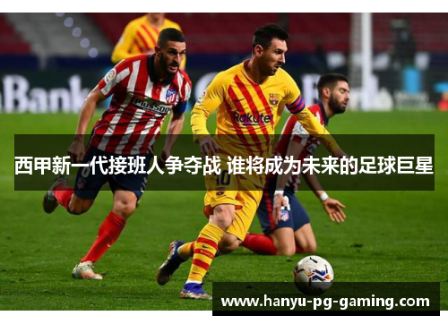 西甲新一代接班人争夺战 谁将成为未来的足球巨星