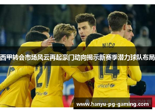 西甲转会市场风云再起豪门动向揭示新赛季潜力球队布局 西甲转会市场风云再起豪门动向揭示新赛季潜力球队布局