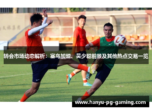 转会市场动态解析:塞鸟加盟、吴少聪前景及其他热点交易一览 转会市场动态解析:塞鸟加盟、吴少聪前景及其他热点交易一览