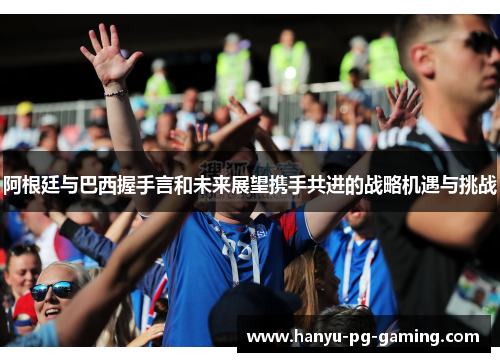 阿根廷与巴西握手言和未来展望携手共进的战略机遇与挑战 阿根廷与巴西握手言和未来展望携手共进的战略机遇与挑战