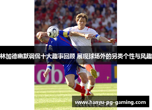 林加德幽默调侃十大趣事回顾 展现球场外的另类个性与风趣 林加德幽默调侃十大趣事回顾 展现球场外的另类个性与风趣