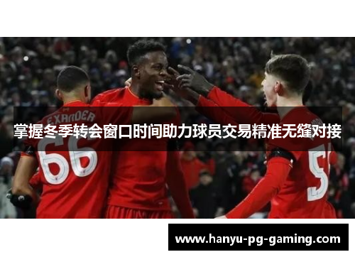 掌握冬季转会窗口时间助力球员交易精准无缝对接 掌握冬季转会窗口时间助力球员交易精准无缝对接