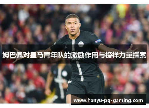 姆巴佩对皇马青年队的激励作用与榜样力量探索 姆巴佩对皇马青年队的激励作用与榜样力量探索