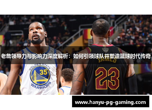 老詹领导力与影响力深度解析：如何引领球队并塑造篮球时代传奇