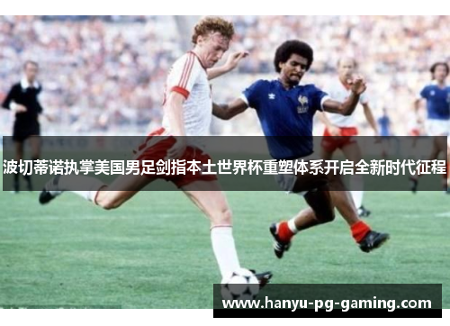 波切蒂诺执掌美国男足剑指本土世界杯重塑体系开启全新时代征程 波切蒂诺执掌美国男足剑指本土世界杯重塑体系开启全新时代征程