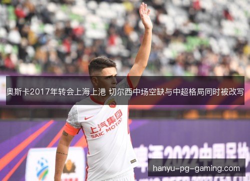 奥斯卡2017年转会上海上港 切尔西中场空缺与中超格局同时被改写 奥斯卡2017年转会上海上港 切尔西中场空缺与中超格局同时被改写
